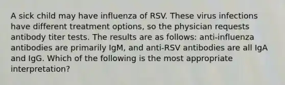 A sick child may have influenza of RSV. These virus infections have different treatment options, so the physician requests antibody titer tests. The results are as follows: anti-influenza antibodies are primarily IgM, and anti-RSV antibodies are all IgA and IgG. Which of the following is the most appropriate interpretation?