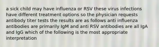 a sick child may have influenza or RSV these virus infections have different treatment options so the physician requests antibody titer tests the results are as follows anti influenza antibodies are primarily IgM and anti RSV antibodies are all IgA and IgG which of the following is the most appropriate interpretation