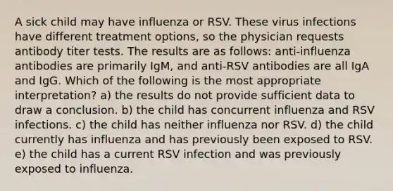 A sick child may have influenza or RSV. These virus infections have different treatment options, so the physician requests antibody titer tests. The results are as follows: anti-influenza antibodies are primarily IgM, and anti-RSV antibodies are all IgA and IgG. Which of the following is the most appropriate interpretation? a) the results do not provide sufficient data to draw a conclusion. b) the child has concurrent influenza and RSV infections. c) the child has neither influenza nor RSV. d) the child currently has influenza and has previously been exposed to RSV. e) the child has a current RSV infection and was previously exposed to influenza.