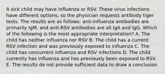 A sick child may have influenza or RSV. These virus infections have different options, so the physician requests antibody tiger tests. The results are as follows: anti-influenza antibodies are primarily IgM, and anti-RSV antibodies are all IgA and IgG. Which of the following is the most appropriate interpretation? A. The child has neither influenza nor RSV B. The child has a current RSV infection and was previously exposed to influenza C. The child has concurrent influenza and RSV infections D. The child currently has influenza and has previously been exposed to RSV. E. The results do not provide sufficient data to draw a conclusion