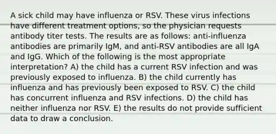 A sick child may have influenza or RSV. These virus infections have different treatment options, so the physician requests antibody titer tests. The results are as follows: anti-influenza antibodies are primarily IgM, and anti-RSV antibodies are all IgA and IgG. Which of the following is the most appropriate interpretation? A) the child has a current RSV infection and was previously exposed to influenza. B) the child currently has influenza and has previously been exposed to RSV. C) the child has concurrent influenza and RSV infections. D) the child has neither influenza nor RSV. E) the results do not provide sufficient data to draw a conclusion.