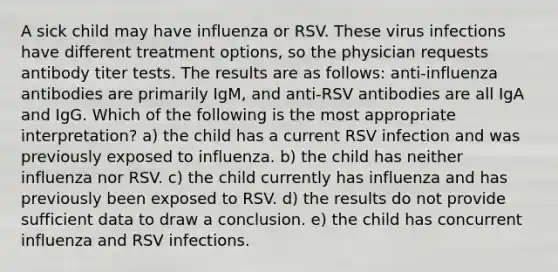 A sick child may have influenza or RSV. These virus infections have different treatment options, so the physician requests antibody titer tests. The results are as follows: anti-influenza antibodies are primarily IgM, and anti-RSV antibodies are all IgA and IgG. Which of the following is the most appropriate interpretation? a) the child has a current RSV infection and was previously exposed to influenza. b) the child has neither influenza nor RSV. c) the child currently has influenza and has previously been exposed to RSV. d) the results do not provide sufficient data to draw a conclusion. e) the child has concurrent influenza and RSV infections.