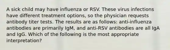 A sick child may have influenza or RSV. These virus infections have different treatment options, so the physician requests antibody titer tests. The results are as follows: anti-influenza antibodies are primarily IgM, and anti-RSV antibodies are all IgA and IgG. Which of the following is the most appropriate interpretation?