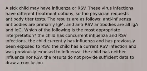 A sick child may have influenza or RSV. These virus infections have different treatment options, so the physician requests antibody titer tests. The results are as follows: anti-influenza antibodies are primarily IgM, and anti-RSV antibodies are all IgA and IgG. Which of the following is the most appropriate interpretation? the child has concurrent influenza and RSV infections. the child currently has influenza and has previously been exposed to RSV. the child has a current RSV infection and was previously exposed to influenza. the child has neither influenza nor RSV. the results do not provide sufficient data to draw a conclusion.