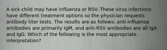 A sick child may have influenza or RSV. These virus infections have different treatment options so the physician requests antibody titer tests. The results are as follows: anti-influenza antibodies are primarily IgM, and anti-RSV antibodies are all IgA and IgG. Which of the following is the most appropriate interpretation?