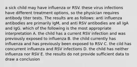 a sick child may have influenza or RSV. these virus infections have different treatment options, so the physician requires antibody titer tests. The results are as follows: anti influenza antibodies are primarily IgM, and anti RSV antibodies are all IgA and IgG. which of the following is the most appropriate interpretation A. the child has a current RSV infection and was previously exposed to influenza B. the child currently has influenza and has previously been exposed to RSV C. the cild has concurrent influenza and RSV infections D. the child has neither influenza nor RSV E. the results do not provide sufficient data to draw a conclusion