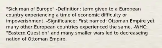 "Sick man of Europe" -Definition: term given to a European country experiencing a time of economic difficulty or impoverishment. -Significance: First named: Ottoman Empire yet many other European countries experienced the same. -WHC: "Eastern Question" and many smaller wars led to decreaseing nation of Ottoman Empire.