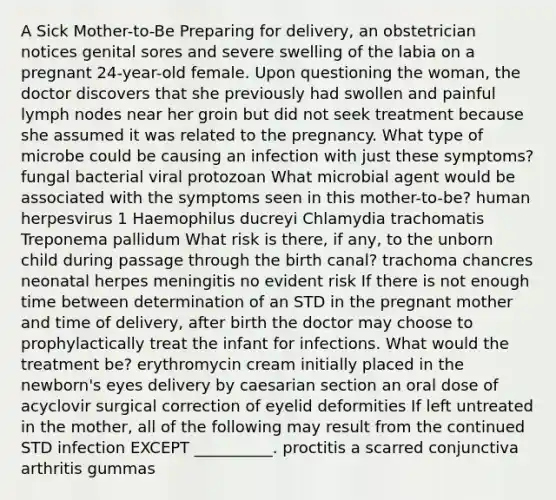 A Sick Mother-to-Be Preparing for delivery, an obstetrician notices genital sores and severe swelling of the labia on a pregnant 24-year-old female. Upon questioning the woman, the doctor discovers that she previously had swollen and painful lymph nodes near her groin but did not seek treatment because she assumed it was related to the pregnancy. What type of microbe could be causing an infection with just these symptoms? fungal bacterial viral protozoan What microbial agent would be associated with the symptoms seen in this mother-to-be? human herpesvirus 1 Haemophilus ducreyi Chlamydia trachomatis Treponema pallidum What risk is there, if any, to the unborn child during passage through the birth canal? trachoma chancres neonatal herpes meningitis no evident risk If there is not enough time between determination of an STD in the pregnant mother and time of delivery, after birth the doctor may choose to prophylactically treat the infant for infections. What would the treatment be? erythromycin cream initially placed in the newborn's eyes delivery by caesarian section an oral dose of acyclovir surgical correction of eyelid deformities If left untreated in the mother, all of the following may result from the continued STD infection EXCEPT __________. proctitis a scarred conjunctiva arthritis gummas