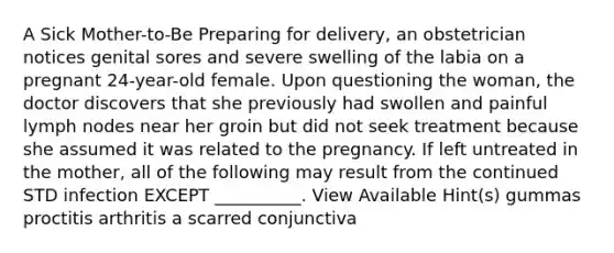 A Sick Mother-to-Be Preparing for delivery, an obstetrician notices genital sores and severe swelling of the labia on a pregnant 24-year-old female. Upon questioning the woman, the doctor discovers that she previously had swollen and painful lymph nodes near her groin but did not seek treatment because she assumed it was related to the pregnancy. If left untreated in the mother, all of the following may result from the continued STD infection EXCEPT __________. View Available Hint(s) gummas proctitis arthritis a scarred conjunctiva