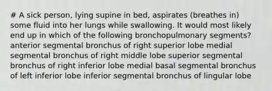 # A sick person, lying supine in bed, aspirates (breathes in) some fluid into her lungs while swallowing. It would most likely end up in which of the following bronchopulmonary segments? anterior segmental bronchus of right superior lobe medial segmental bronchus of right middle lobe superior segmental bronchus of right inferior lobe medial basal segmental bronchus of left inferior lobe inferior segmental bronchus of lingular lobe