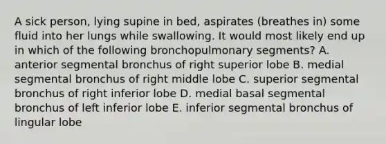 A sick person, lying supine in bed, aspirates (breathes in) some fluid into her lungs while swallowing. It would most likely end up in which of the following bronchopulmonary segments? A. anterior segmental bronchus of right superior lobe B. medial segmental bronchus of right middle lobe C. superior segmental bronchus of right inferior lobe D. medial basal segmental bronchus of left inferior lobe E. inferior segmental bronchus of lingular lobe