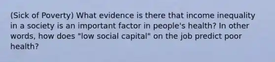 (Sick of Poverty) What evidence is there that income inequality in a society is an important factor in people's health? In other words, how does "low social capital" on the job predict poor health?