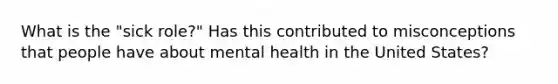 What is the "sick role?" Has this contributed to misconceptions that people have about mental health in the United States?