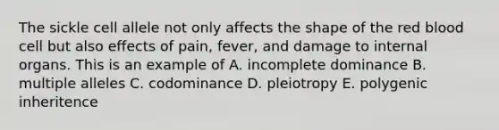 The sickle cell allele not only affects the shape of the red blood cell but also effects of pain, fever, and damage to internal organs. This is an example of A. incomplete dominance B. multiple alleles C. codominance D. pleiotropy E. polygenic inheritence