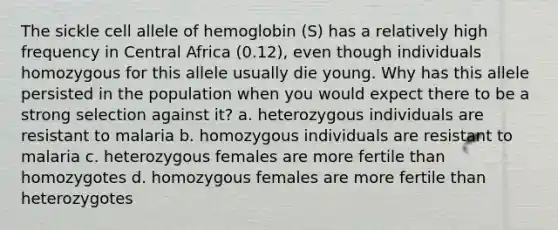 The sickle cell allele of hemoglobin (S) has a relatively high frequency in Central Africa (0.12), even though individuals homozygous for this allele usually die young. Why has this allele persisted in the population when you would expect there to be a strong selection against it? a. heterozygous individuals are resistant to malaria b. homozygous individuals are resistant to malaria c. heterozygous females are more fertile than homozygotes d. homozygous females are more fertile than heterozygotes