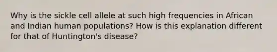 Why is the sickle cell allele at such high frequencies in African and Indian human populations? How is this explanation different for that of Huntington's disease?