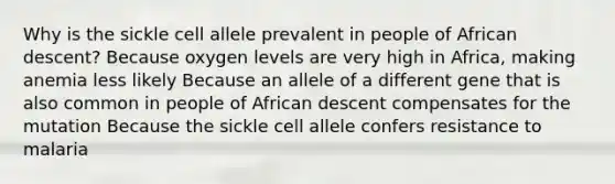 Why is the sickle cell allele prevalent in people of African descent? Because oxygen levels are very high in Africa, making anemia less likely Because an allele of a different gene that is also common in people of African descent compensates for the mutation Because the sickle cell allele confers resistance to malaria