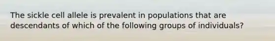 The sickle cell allele is prevalent in populations that are descendants of which of the following groups of individuals?