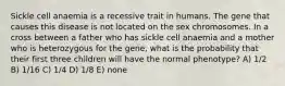 Sickle cell anaemia is a recessive trait in humans. The gene that causes this disease is not located on the sex chromosomes. In a cross between a father who has sickle cell anaemia and a mother who is heterozygous for the gene, what is the probability that their first three children will have the normal phenotype? A) 1/2 B) 1/16 C) 1/4 D) 1/8 E) none