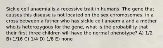 Sickle cell anaemia is a recessive trait in humans. The gene that causes this disease is not located on the sex chromosomes. In a cross between a father who has sickle cell anaemia and a mother who is heterozygous for the gene, what is the probability that their first three children will have the normal phenotype? A) 1/2 B) 1/16 C) 1/4 D) 1/8 E) none