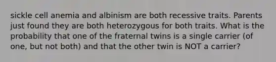 sickle cell anemia and albinism are both recessive traits. Parents just found they are both heterozygous for both traits. What is the probability that one of the fraternal twins is a single carrier (of one, but not both) and that the other twin is NOT a carrier?