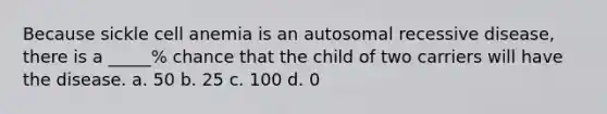 Because sickle cell anemia is an autosomal recessive disease, there is a _____% chance that the child of two carriers will have the disease. a. 50 b. 25 c. 100 d. 0