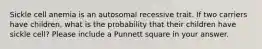 Sickle cell anemia is an autosomal recessive trait. If two carriers have children, what is the probability that their children have sickle cell? Please include a Punnett square in your answer.