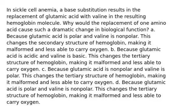 In sickle cell anemia, a base substitution results in the replacement of glutamic acid with valine in the resulting hemoglobin molecule. Why would the replacement of one amino acid cause such a dramatic change in biological function? a. Because glutamic acid is polar and valine is nonpolar. This changes the <a href='https://www.questionai.com/knowledge/kRddrCuqpV-secondary-structure' class='anchor-knowledge'>secondary structure</a> of hemoglobin, making it malformed and less able to carry oxygen. b. Because glutamic acid is acidic and valine is basic. This changes the <a href='https://www.questionai.com/knowledge/kf06vGllnT-tertiary-structure' class='anchor-knowledge'>tertiary structure</a> of hemoglobin, making it malformed and less able to carry oxygen. c. Because glutamic acid is nonpolar and valine is polar. This changes the tertiary structure of hemoglobin, making it malformed and less able to carry oxygen. d. Because glutamic acid is polar and valine is nonpolar. This changes the tertiary structure of hemoglobin, making it malformed and less able to carry oxygen.