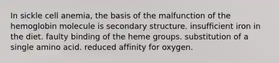 In sickle cell anemia, the basis of the malfunction of the hemoglobin molecule is secondary structure. insufficient iron in the diet. faulty binding of the heme groups. substitution of a single amino acid. reduced affinity for oxygen.