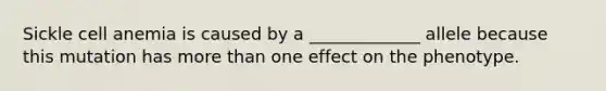 Sickle cell anemia is caused by a _____________ allele because this mutation has more than one effect on the phenotype.