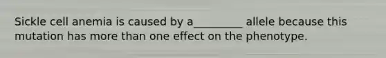 Sickle cell anemia is caused by a_________ allele because this mutation has more than one effect on the phenotype.