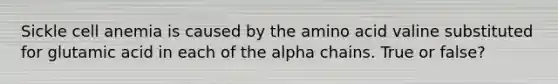 Sickle cell anemia is caused by the amino acid valine substituted for glutamic acid in each of the alpha chains. True or false?