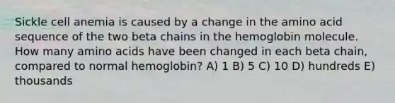 Sickle cell anemia is caused by a change in the amino acid sequence of the two beta chains in the hemoglobin molecule. How many <a href='https://www.questionai.com/knowledge/k9gb720LCl-amino-acids' class='anchor-knowledge'>amino acids</a> have been changed in each beta chain, compared to normal hemoglobin? A) 1 B) 5 C) 10 D) hundreds E) thousands