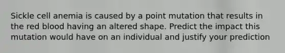 Sickle cell anemia is caused by a point mutation that results in the red blood having an altered shape. Predict the impact this mutation would have on an individual and justify your prediction