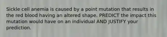 Sickle cell anemia is caused by a point mutation that results in the red blood having an altered shape. PREDICT the impact this mutation would have on an individual AND JUSTIFY your prediction.