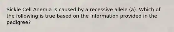 Sickle Cell Anemia is caused by a recessive allele (a). Which of the following is true based on the information provided in the pedigree?