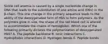 Sickle cell anemia is caused by a single nucleotide change in DNA that leads to the substitution of one amino acid (E6V) in the β-chain. This one change in the primary sequence leads to the ability of the deoxygenated form of HbS to form polymers. As the polymers grow in size, the shape of the red blood cell is altered to accommodate the chains of hemoglobin. Which one of the following primarily dictates the polymerization of deoxygenated HbS? A. The peptide backbone B. Ionic interactions C. Hydrophobic interactions D. Hydrogen bonds E. Peptide bonds