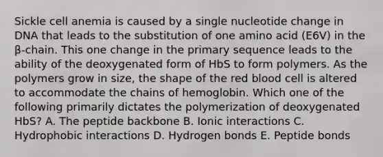 Sickle cell anemia is caused by a single nucleotide change in DNA that leads to the substitution of one amino acid (E6V) in the β-chain. This one change in the primary sequence leads to the ability of the deoxygenated form of HbS to form polymers. As the polymers grow in size, the shape of the red blood cell is altered to accommodate the chains of hemoglobin. Which one of the following primarily dictates the polymerization of deoxygenated HbS? A. The peptide backbone B. Ionic interactions C. Hydrophobic interactions D. Hydrogen bonds E. Peptide bonds