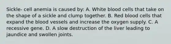 Sickle- cell anemia is caused by: A. White blood cells that take on the shape of a sickle and clump together. B. Red blood cells that expand the blood vessels and increase the oxygen supply. C. A recessive gene. D. A slow destruction of the liver leading to jaundice and swollen joints.