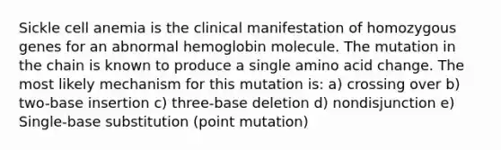 Sickle cell anemia is the clinical manifestation of homozygous genes for an abnormal hemoglobin molecule. The mutation in the chain is known to produce a single amino acid change. The most likely mechanism for this mutation is: a) crossing over b) two-base insertion c) three-base deletion d) nondisjunction e) Single-base substitution (point mutation)