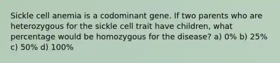 Sickle cell anemia is a codominant gene. If two parents who are heterozygous for the sickle cell trait have children, what percentage would be homozygous for the disease? a) 0% b) 25% c) 50% d) 100%