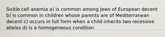 Sickle cell anemia a) is common among Jews of European decent b) is common in children whose parents are of Mediterranean decent c) occurs in full form when a child inherits two recessive alleles d) is a homogeneous condition