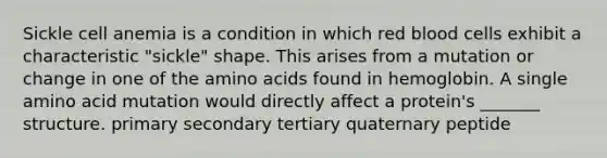 Sickle cell anemia is a condition in which red blood cells exhibit a characteristic "sickle" shape. This arises from a mutation or change in one of the <a href='https://www.questionai.com/knowledge/k9gb720LCl-amino-acids' class='anchor-knowledge'>amino acids</a> found in hemoglobin. A single amino acid mutation would directly affect a protein's _______ structure. primary secondary tertiary quaternary peptide
