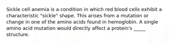 Sickle cell anemia is a condition in which red blood cells exhibit a characteristic "sickle" shape. This arises from a mutation or change in one of the amino acids found in hemoglobin. A single amino acid mutation would directly affect a protein's _____ structure.