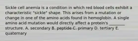 Sickle cell anemia is a condition in which red blood cells exhibit a characteristic "sickle" shape. This arises from a mutation or change in one of the amino acids found in hemoglobin. A single amino acid mutation would directly affect a protein's ________ structure. A. secondary B. peptide C. primary D. tertiary E. quaternary