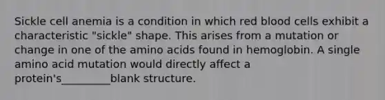 Sickle cell anemia is a condition in which red blood cells exhibit a characteristic "sickle" shape. This arises from a mutation or change in one of the amino acids found in hemoglobin. A single amino acid mutation would directly affect a protein's_________blank structure.