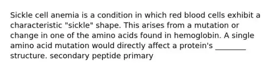 Sickle cell anemia is a condition in which red blood cells exhibit a characteristic "sickle" shape. This arises from a mutation or change in one of the amino acids found in hemoglobin. A single amino acid mutation would directly affect a protein's ________ structure. secondary peptide primary