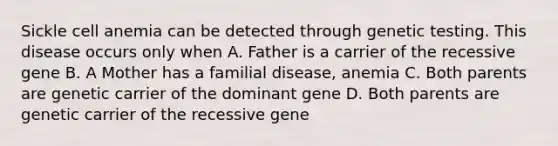 Sickle cell anemia can be detected through genetic testing. This disease occurs only when A. Father is a carrier of the recessive gene B. A Mother has a familial disease, anemia C. Both parents are genetic carrier of the dominant gene D. Both parents are genetic carrier of the recessive gene