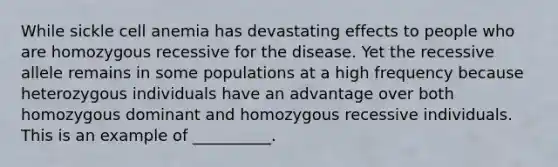 While sickle cell anemia has devastating effects to people who are homozygous recessive for the disease. Yet the recessive allele remains in some populations at a high frequency because heterozygous individuals have an advantage over both homozygous dominant and homozygous recessive individuals. This is an example of __________.