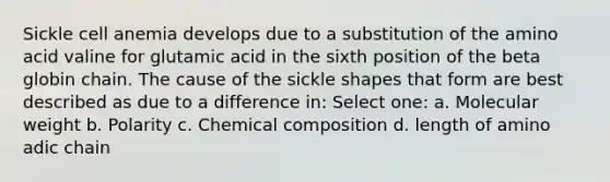 Sickle cell anemia develops due to a substitution of the amino acid valine for glutamic acid in the sixth position of the beta globin chain. The cause of the sickle shapes that form are best described as due to a difference in: Select one: a. Molecular weight b. Polarity c. Chemical composition d. length of amino adic chain